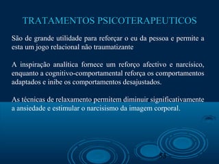 53
TRATAMENTOS PSICOTERAPEUTICOSTRATAMENTOS PSICOTERAPEUTICOS
São de grande utilidade para reforçar o eu da pessoa e permite a
esta um jogo relacional não traumatizante
A inspiração analítica fornece um reforço afectivo e narcísico,
enquanto a cognitivo-comportamental reforça os comportamentos
adaptados e inibe os comportamentos desajustados.
As técnicas de relaxamento permitem diminuir significativamente
a ansiedade e estimular o narcisismo da imagem corporal.
 
