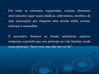 57
Em todas as estruturas organizadas, existem elementos
intervenientes (quer sejam médicos, enfermeiros, membros de
uma associação) que integram uma missão tripla: escutar,
informar e aconselhar.
É necessário fornecer ao doente referências espacio-
temporais e permitir que este participe na vida familiar, tendo
como principio “fazer com, mas não em vez de”.
 