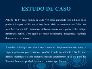 58
ESTUDO DE CASOESTUDO DE CASO
Alberto de 87 anos, tornou-se cada vez mais esquecido nos últimos anos,
porém foi capaz de dissimular isso bem. Mais recentemente ele falhou em
reconhecer o seu neto mais novo, embora a sua memória para eventos antigos
permaneça activa. Tem agido de modo socialmente inadequado, exibindo
destemperos emocionais.
A mulher refere que este não dorme à noite e frequentemente encontra-o a
vaguear pela casa, parecendo mais confuso à noite que durante o dia. Os seus
hábitos higiénicos e a sua aparência pessoal deterioraram-se de dia para dia.
Teve também uma perda de apetite e começou a perder peso.
 