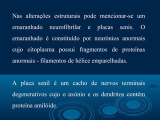 6
Nas alterações estruturais pode mencionar-se um
emaranhado neurofibrilar e placas senis. O
emaranhado é constituído por neurónios anormais
cujo citoplasma possui fragmentos de proteínas
anormais - filamentos de hélice emparelhadas.
A placa senil é um cacho de nervos terminais
degenerativos cujo o axónio e os dendritos contêm
proteína amilóide.
 