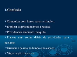 60
1.Confusão
Comunicar com frases curtas e simples;
Explicar os procedimentos à pessoa;
Providenciar ambiente tranquilo;
Planear uma rotina diária de actividades para o
paciente;
Orientar a pessoa no tempo e no espaço;
Vigiar acção da pessoa.
 