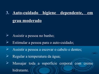 62
3. Auto-cuidado higiene dependente, em
grau moderado
 Assistir a pessoa no banho;
 Estimular a pessoa para o auto-cuidado;
 Assistir a pessoa a escovar o cabelo e dentes;
 Regular a temperatura da água;
 Massajar toda a superfície corporal com creme
hidratante.
 