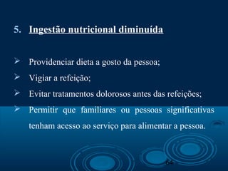 64
5. Ingestão nutricional diminuída
 Providenciar dieta a gosto da pessoa;
 Vigiar a refeição;
 Evitar tratamentos dolorosos antes das refeições;
 Permitir que familiares ou pessoas significativas
tenham acesso ao serviço para alimentar a pessoa.
 