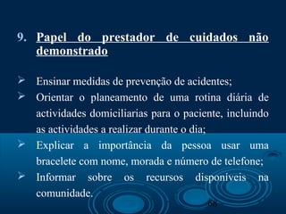 68
9. Papel do prestador de cuidados não
demonstrado
 Ensinar medidas de prevenção de acidentes;
 Orientar o planeamento de uma rotina diária de
actividades domiciliarias para o paciente, incluindo
as actividades a realizar durante o dia;
 Explicar a importância da pessoa usar uma
bracelete com nome, morada e número de telefone;
 Informar sobre os recursos disponíveis na
comunidade.
 