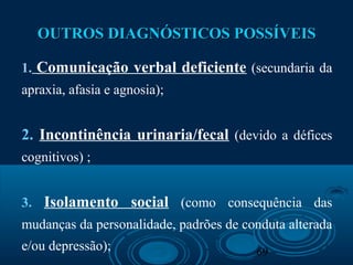 69
OUTROS DIAGNÓSTICOS POSSÍVEISOUTROS DIAGNÓSTICOS POSSÍVEIS
1. Comunicação verbal deficiente (secundaria da
apraxia, afasia e agnosia);
2. Incontinência urinaria/fecal (devido a défices
cognitivos) ;
3. Isolamento social (como consequência das
mudanças da personalidade, padrões de conduta alterada
e/ou depressão);
 