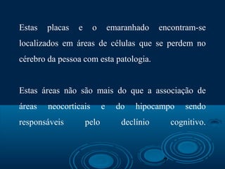 7
Estas placas e o emaranhado encontram-se
localizados em áreas de células que se perdem no
cérebro da pessoa com esta patologia.
Estas áreas não são mais do que a associação de
áreas neocorticais e do hipocampo sendo
responsáveis pelo declínio cognitivo.
 