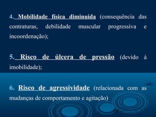 70
4. Mobilidade física diminuida (consequência das
contraturas, debilidade muscular progressiva e
incoordenação);
5. Risco de úlcera de pressão (devido à
imobilidade);
6. Risco de agressividade (relacionada com as
mudanças de comportamento e agitação)
 