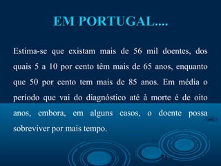 71
EM PORTUGAL....EM PORTUGAL....
Estima-se que existam mais de 56 mil doentes, dos
quais 5 a 10 por cento têm mais de 65 anos, enquanto
que 50 por cento tem mais de 85 anos. Em média o
período que vai do diagnóstico até à morte é de oito
anos, embora, em alguns casos, o doente possa
sobreviver por mais tempo.
 