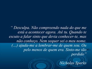 72
“ Desculpa. Não compreendo nada do que me
está a acontecer agora. Até tu. Quando te
escuto a falar sinto que devia conhecer-te, mas
não conheço. Nem sequer sei o meu nome.
(…) ajuda-me a lembrar-me de quem sou. Ou
pelo menos de quem era. Sinto-me tão
perdido”
Nicholas Sparks
 