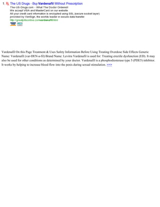Vardenafil On this Page Treatment & Uses Safety Information Before Using Treating Overdose Side Effects Generic
Name: Vardenafil (var-DEN-a-fil) Brand Name: Levitra Vardenafil is used for: Treating erectile dysfunction (ED). It may
also be used for other conditions as determined by your doctor. Vardenafil is a phosphodiesterase type 5 (PDE5) inhibitor.
It works by helping to increase blood flow into the penis during sexual stimulation. >>>
 