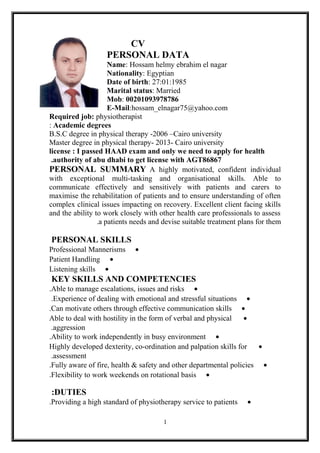 CV
PERSONAL DATA
Name: Hossam helmy ebrahim el nagar
Nationality: Egyptian
Date of birth: 27:01:1985
Marital status: Married
Mob: 00201093978786
E-Mail:hossam_elnagar75@yahoo.com
Required job: physiotherapist
Academic degrees:
B.S.C degree in physical therapy -2006 –Cairo university
Master degree in physical therapy- 2013- Cairo university
license : I passed HAAD exam and only we need to apply for health
authority of abu dhabi to get license with AGT86867.
PERSONAL SUMMARY A highly motivated, confident individual
with exceptional multi-tasking and organisational skills. Able to
communicate effectively and sensitively with patients and carers to
maximise the rehabilitation of patients and to ensure understanding of often
complex clinical issues impacting on recovery. Excellent client facing skills
and the ability to work closely with other health care professionals to assess
a patients needs and devise suitable treatment plans for them.
PERSONAL SKILLS
•Professional Mannerisms
•Patient Handling
•Listening skills
KEY SKILLS AND COMPETENCIES
•Able to manage escalations, issues and risks.
•Experience of dealing with emotional and stressful situations.
•Can motivate others through effective communication skills.
•Able to deal with hostility in the form of verbal and physical
aggression.
•Ability to work independently in busy environment.
•Highly developed dexterity, co-ordination and palpation skills for
assessment.
•Fully aware of fire, health & safety and other departmental policies.
•Flexibility to work weekends on rotational basis.
DUTIES:
•Providing a high standard of physiotherapy service to patients.
1
 