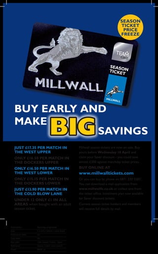 SEASON
                                                                                 TIcKET
                                                                                  pRIcE
                                                                                 FREEZE




                                                                         SEASO
                                                                         TICKE N
                                                                              T




    BUY EARLY AND
    MAKE
                SAVINGS           BIG
    JUST £17.35 pER MATch IN                       Millwall season tickets are now on sale. Buy
    ThE WEST UppER                                 yours before Wednesday 18 April and
    ONLY £16.50 pER MATch IN                       claim your Saver discount - you could save
    ThE DOcKERS UppER                              almost £300 against matchday ticket prices.

    ONLY £16.50 pER MATch IN                       BUY ONLINE AT
    ThE WEST LOWER                                 www.millwalltickets.com
    ONLY £15.15 pER MATch IN                       Or you can buy by phone on 0871 230 5585*.
    ThE DOcKERS LOWER                              You can download a mail application from
    JUST £13.90 pER MATch IN                       www.millwallfc.co.uk or collect one from
    ThE cOLD BLOW LANE                             the ticket office. Instalment plan now available
    UNDER 12 ONLY £1 IN ALL                        for Saver discount tickets.
    AREAS when bought with an adult                Current season ticket holders and members
    season ticket.                                 will receive full details by mail.




Publication:	        Matchday	programme
Size:	               2	x	242	x	165mm	+	4mm	bleed
Publication	date:	   tbc
Copy	date:	          tbc
Key	code:	           1264	Season	Tickers	-	Saver
Reference:	          Season	tickets	saver	launch
Proof:	              PRINT	v5
 