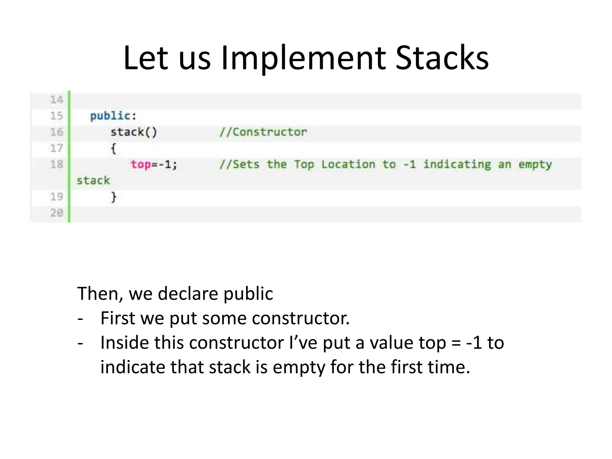 Let us Implement Stacks
Then, we declare public
- First we put some constructor.
- Inside this constructor I’ve put a value top = -1 to
indicate that stack is empty for the first time.
 