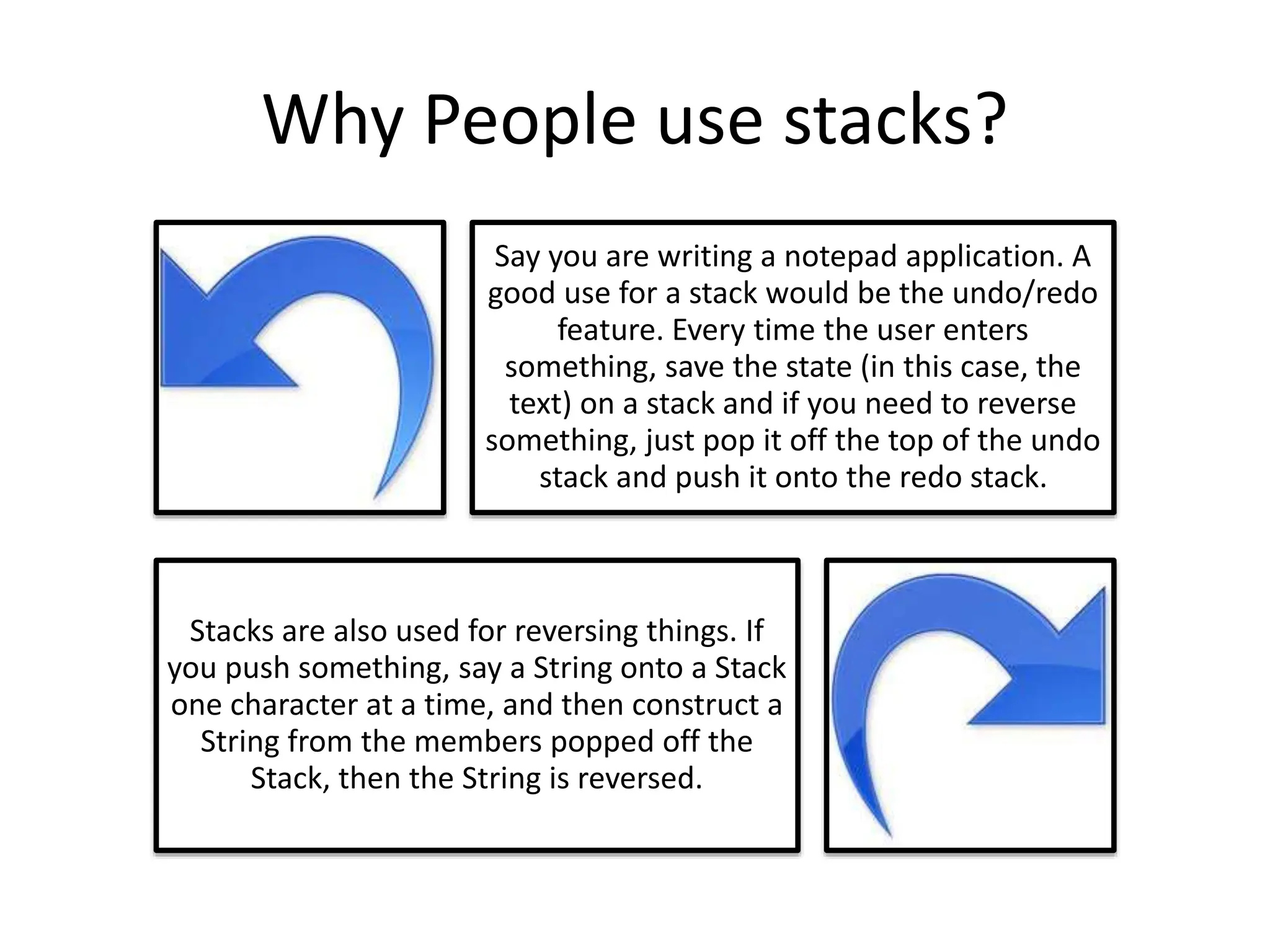 Why People use stacks?
Say you are writing a notepad application. A
good use for a stack would be the undo/redo
feature. Every time the user enters
something, save the state (in this case, the
text) on a stack and if you need to reverse
something, just pop it off the top of the undo
stack and push it onto the redo stack.
Stacks are also used for reversing things. If
you push something, say a String onto a Stack
one character at a time, and then construct a
String from the members popped off the
Stack, then the String is reversed.
 