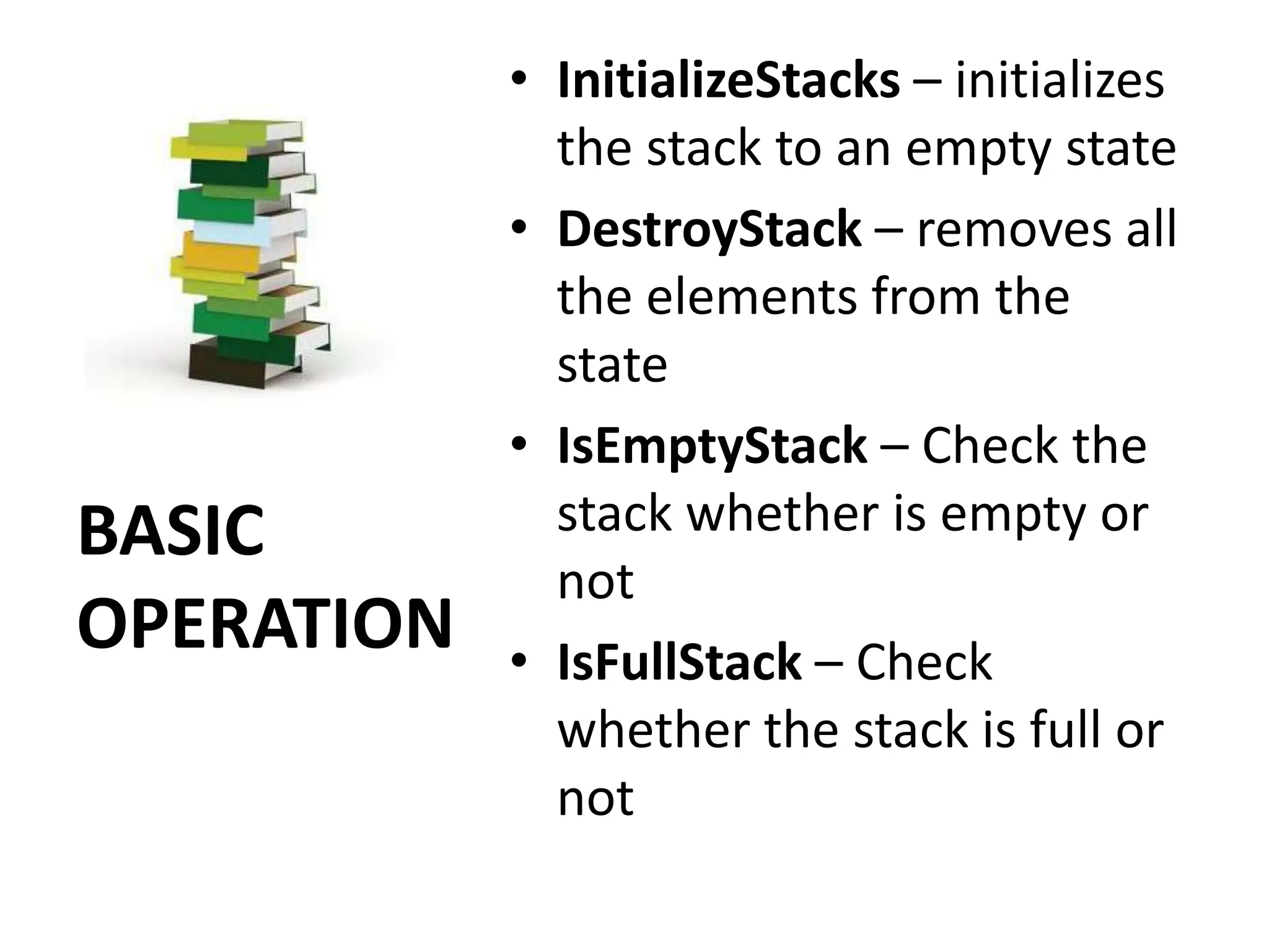 BASIC
OPERATION
• InitializeStacks – initializes
the stack to an empty state
• DestroyStack – removes all
the elements from the
state
• IsEmptyStack – Check the
stack whether is empty or
not
• IsFullStack – Check
whether the stack is full or
not
 