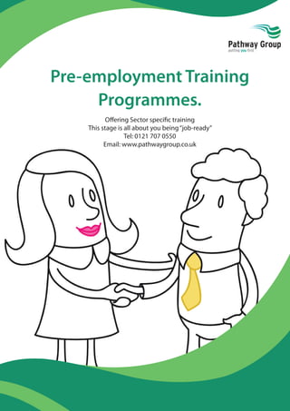 Pre-employment Training
Programmes.
Oﬀering Sector speciﬁc training
This stage is all about you being‘‘job-ready”
Tel: 0121 707 0550
Email: www.pathwaygroup.co.uk
 