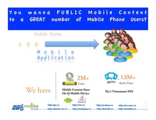 You wanna PUBLIC Mobile Content
to a GREAT number of Mobile Phone Users?




                         2M+                    13M+
                          Users                Active Users

    We have    Mobile Content Store
               On Q-Mobile Device
                                      No.1 Vietnamese SNS
 