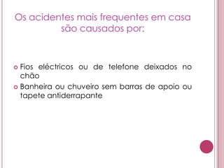 Cerca de 75% dos acidentes em idosos acontecem nas suas próprias casas, incluindo os alojamentos colectivos (lares e outros locais de acolhimento), no meio circundante (escadas, jardim ou pátio), ou por escorregamento na rua. Os acidentes aumentam com a idade e na maior parte dos casos dão origem a quedas. Além das quedas, os acidentes com idosos incluem ferimentos com facas de cozinha, queimaduras devidas a manipulação desajeitada de produtos inflamáveis, ou à diminuição das faculdades sensoriais, como a perda da sensibilidade ao calor, ou a perda do olfacto.