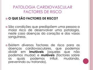 PATOLOGIA CARDIOVASCULARFACTORES DE RISCOO QUE SÃO FACTORES DE RISCO?São condições que predispõem uma pessoa a maior risco de desenvolver uma patologia, neste caso doenças do coração e dos vasos sanguíneos.Existem diversos factores de risco para as doenças cardiovasculares, que podemos dividir em imutáveis (aqueles que não podemos mudar) e mutáveis (factores sobre os quais podemos influir, mudando, prevenindo ou tratando). 