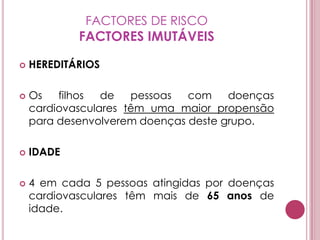 FACTORES DE RISCOFACTORES IMUTÁVEISHEREDITÁRIOSOs filhos de pessoas com doenças cardiovasculares têm uma maior propensão para desenvolverem doenças deste grupo.IDADE 4 em cada 5 pessoas atingidas por doenças cardiovasculares têm mais de 65 anos de idade.