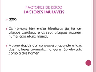 FACTORES DE RISCOFACTORES IMUTÁVEISSEXOOs homens têm maior hipóteses de ter um ataque cardíaco e os seus ataques ocorrem numa faixa etária menor.Mesmo depois da menopausa, quando a taxa das mulheres aumenta, nunca é tão elevada como a dos homens.