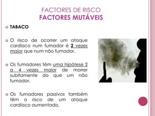 FACTORES DE RISCOFACTORES MUTÁVEISTABACOO risco de ocorrer um ataque cardíaco num fumador é 2 vezes maior que num não fumador.Os fumadores têm uma hipótese 2 a 4 vezes maior de morrer subitamente do que um não fumador.Os fumadores passivos também têm o risco de um ataque cardíaco aumentado. 