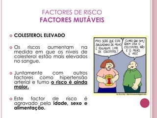 FACTORES DE RISCOFACTORES MUTÁVEISCOLESTEROL ELEVADOOs riscos aumentam na medida em que os níveis de colesterol estão mais elevados no sangue.Juntamente com outros factores como hipertensão arterial e fumo o risco é ainda maior.Este factor de risco é agravado pela idade, sexo e alimentação.