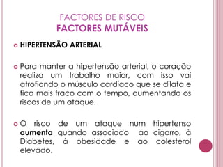 FACTORES DE RISCOFACTORES MUTÁVEISHIPERTENSÃO ARTERIALPara manter a hipertensão arterial, o coração realiza um trabalho maior, com isso vai atrofiando o músculo cardíaco que se dilata e fica mais fraco com o tempo, aumentando os riscos de um ataque.O risco de um ataque num hipertenso aumenta quando associado  ao cigarro, à Diabetes, à obesidade e ao colesterol elevado.