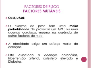 FACTORES DE RISCOFACTORES MUTÁVEISOBESIDADEO excesso de peso tem uma maior probabilidade de provocar um AVC ou uma doença cardíaca, mesmo na ausência de outros factores de risco.A obesidade exige um esforço maior do coração.Está associada a doenças coronárias, hipertensão arterial, colesterol elevado e Diabetes.