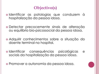 Objectivo(s)Identificar as patologias que conduzem à hospitalização da pessoa idosa.Detectar precocemente sinais de alteração ou equilíbrio bio-psicossocial da pessoa idosa.Adquirir conhecimentos sobre a situação do doente terminal no hospital.Identificar consequências psicológicas e sociais da hospitalização da pessoa idosa.Promover a autonomia da pessoa idosa.