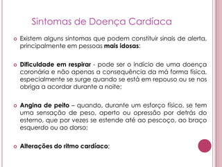 Sintomas de Doença CardíacaExistem alguns sintomas que podem constituir sinais de alerta, principalmente em pessoas mais idosas: Dificuldade em respirar - pode ser o indício de uma doença coronária e não apenas a consequência da má forma física, especialmente se surge quando se está em repouso ou se nos obriga a acordar durante a noite; Angina de peito – quando, durante um esforço físico, se tem uma sensação de peso, aperto ou opressão por detrás do esterno, que por vezes se estende até ao pescoço, ao braço esquerdo ou ao dorso; Alterações do ritmo cardíaco; 