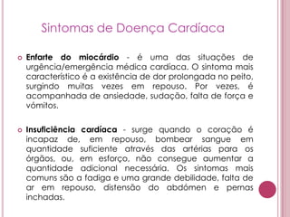 Sintomas de Doença CardíacaEnfarte do miocárdio - é uma das situações de urgência/emergência médica cardíaca. O sintoma mais característico é a existência de dor prolongada no peito, surgindo muitas vezes em repouso. Por vezes, é acompanhada de ansiedade, sudação, falta de força e vómitos. Insuficiência cardíaca - surge quando o coração é incapaz de, em repouso, bombear sangue em quantidade suficiente através das artérias para os órgãos, ou, em esforço, não consegue aumentar a quantidade adicional necessária. Os sintomas mais comuns são a fadiga e uma grande debilidade, falta de ar em repouso, distensão do abdómen e pernas inchadas. 