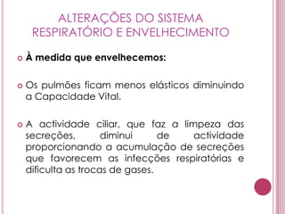 ALTERAÇÕES DO SISTEMA RESPIRATÓRIO E ENVELHECIMENTOÀ medida que envelhecemos: Os pulmões ficam menos elásticos diminuindo a Capacidade Vital.A actividade ciliar, que faz a limpeza das secreções, diminui de actividade proporcionando a acumulação de secreções que favorecem as infecções respiratórias e dificulta as trocas de gases. 