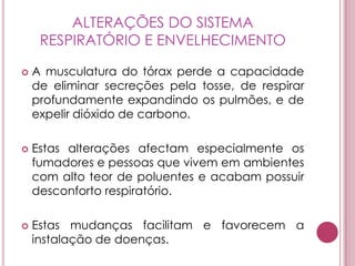 ALTERAÇÕES DO SISTEMA RESPIRATÓRIO E ENVELHECIMENTOA musculatura do tórax perde a capacidade de eliminar secreções pela tosse, de respirar profundamente expandindo os pulmões, e de expelir dióxido de carbono. Estas alterações afectam especialmente os fumadores e pessoas que vivem em ambientes com alto teor de poluentes e acabam possuir desconforto respiratório. Estas mudanças facilitam e favorecem a instalação de doenças. 