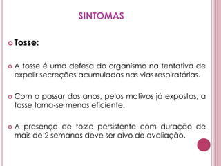 SINTOMASTosse: A tosse é uma defesa do organismo na tentativa de expelir secreções acumuladas nas vias respiratórias. Com o passar dos anos, pelos motivos já expostos, a tosse torna-se menos eficiente. A presença de tosse persistente com duração de mais de 2 semanas deve ser alvo de avaliação. 