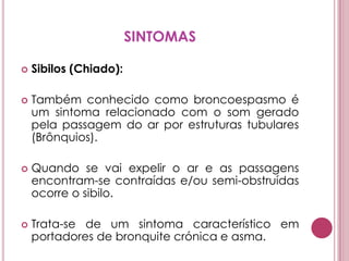 SINTOMASSibilos (Chiado): Também conhecido como broncoespasmo é um sintoma relacionado com o som gerado pela passagem do ar por estruturas tubulares (Brônquios). Quando se vai expelir o ar e as passagens encontram-se contraídas e/ou semi-obstruídas ocorre o sibilo. Trata-se de um sintoma característico em portadores de bronquite crónica e asma. 