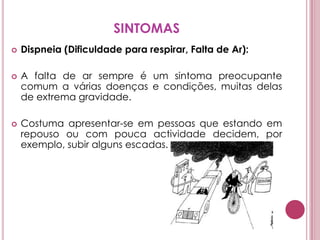 SINTOMASDispneia (Dificuldade para respirar, Falta de Ar): A falta de ar sempre é um sintoma preocupante comum a várias doenças e condições, muitas delas de extrema gravidade. Costuma apresentar-se em pessoas que estando em repouso ou com pouca actividade decidem, por exemplo, subir alguns escadas. 