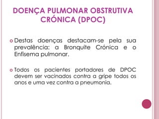DOENÇA PULMONAR OBSTRUTIVA CRÓNICA (DPOC)Destas doenças destacam-se pela sua prevalência: a Bronquite Crónica e o Enfisema pulmonar. Todos os pacientes portadores de DPOC devem ser vacinados contra a gripe todos os anos e uma vez contra a pneumonia. 