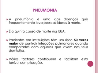 PNEUMONIAA pneumonia é uma das doenças que frequentemente leva pessoas idosas à morte. É a quinta causa de morte nos EUA. Pacientes em instituições têm um risco 50 vezes maior de contrair infecções pulmonares quando comparados com aqueles que vivem nos seus domicílios.  Vários factores contribuem e facilitam esta terrível complicação. 