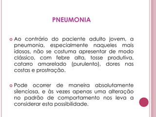 PNEUMONIAAo contrário do paciente adulto jovem, a pneumonia, especialmente naqueles mais idosos, não se costuma apresentar de modo clássico, com febre alta, tosse produtiva, catarro amarelado (purulento), dores nas costas e prostração. Pode ocorrer de maneira absolutamente silenciosa, e às vezes apenas uma alteração no padrão de comportamento nos leva a considerar esta possibilidade.