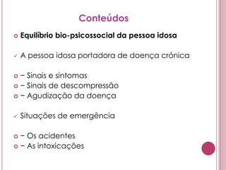 ConteúdosEquilíbrio bio-psicossocial da pessoa idosaA pessoa idosa portadora de doença crónica− Sinais e sintomas− Sinais de descompressão− Agudização da doençaSituações de emergência− Os acidentes− As intoxicações