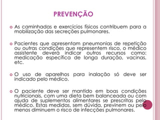 PREVENÇÃOAs caminhadas e exercícios físicos contribuem para a mobilização das secreções pulmonares. Pacientes que apresentam pneumonias de repetição ou outras condições que representem risco, o médico assistente deverá indicar outros recursos como: medicação específica de longa duração, vacinas, etc. O uso de aparelhos para inalação só deve ser indicado pelo médico. O paciente deve ser mantido em boas condições nutricionais, com uma dieta bem balanceada ou com ajuda de suplementos alimentares se prescritas pelo médico. Estas medidas, sem dúvida, previnem ou pelo menos diminuem o risco de infecções pulmonares. 
