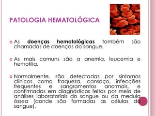 PATOLOGIA HEMATOLÓGICAAs doenças hematológicas também são chamadas de doenças do sangue.As mais comuns são a anemia, leucemia e hemofilia.Normalmente, são detectadas por sintomas clínicos como fraqueza, cansaço, infecções frequentes e sangramentos anormais, e confirmadas em diagnósticos feitos por meio de análises laboratoriais do sangue ou da medula óssea (aonde são formadas as células do sangue). 