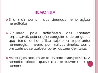 HEMOFILIAÉ a mais comum das doenças hemorrágicas hereditárias. Causada pela deficiência dos factores responsáveis pela acção coagulante do sangue, o que torna o hemofílico sujeito a importantes hemorragias, mesmo por motivos simples, como um corte ao se barbear ou extracções dentárias. As cirurgias podem ser fatais para estas pessoas. A hemofilia afecta quase que exclusivamente os homens. 