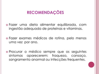 RECOMENDAÇÕESFazer uma dieta alimentar equilibrada, com ingestão adequada de proteínas e vitaminas. Fazer exames médicos de rotina, pelo menos uma vez  por ano. Procurar o médico sempre que os seguintes sintomas aparecerem: fraqueza, cansaço, sangramento anormal ou infecções frequentes.