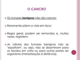 O CANCROOs tumores benignos não são cancro:Raramente põem a vida em risco; Regra geral, podem ser removidos e, muitas vezes, regridem; As células dos tumores benignos não se "espalham", ou seja, não se disseminam para os tecidos em volta ou para outras partes do organismo (metastização à distância). 