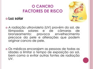 O CANCROFACTORES DE RISCOLuz solar A radiação ultravioleta (UV) provém do sol, de lâmpadas solares e de câmaras de bronzeamento; provoca envelhecimento precoce da pele e alterações que podem originar cancro de pele.Os médicos encorajam as pessoas de todas as idades a limitar o tempo de exposição ao sol, bem como a evitar outras fontes de radiação UV.