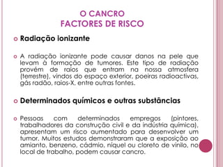 O CANCROFACTORES DE RISCORadiação ionizanteA radiação ionizante pode causar danos na pele que levam à formação de tumores. Este tipo de radiação provém de raios que entram na nossa atmosfera (terrestre), vindos do espaço exterior, poeiras radioactivas, gás radão, raios-X, entre outras fontes.Determinados químicos e outras substânciasPessoas com determinados empregos (pintores, trabalhadores da construção civil e da indústria química), apresentam um risco aumentado para desenvolver um tumor. Muitos estudos demonstraram que a exposição ao amianto, benzeno, cádmio, níquel ou cloreto de vinilo, no local de trabalho, podem causar cancro.