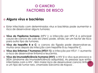 O CANCROFACTORES DE RISCOAlguns vírus e bactériasEstar infectado com determinados vírus e bactérias pode aumentar o risco de desenvolver alguns tumores:Vírus do Papiloma humano (HPV ): a infecção por HPV é a principal causa de cancro do colo do útero; pode, ainda, ser um factor de risco para outro tipo de tumores. Vírus da hepatite B e C: o cancro do fígado pode desenvolver-se, muitos anos depois da infecção com hepatite B ou hepatite C. Vírus dos linfomas T humanos (HTLV-1): a infecção por HTLV -1 aumenta o risco de desenvolver linfoma e leucemia. Vírus da imunodeficiência humana (HIV): o HIV é o vírus que provoca a SIDA (síndrome da imunodeficiência adquirida). As pessoas que estão infectadas com o HIV , têm maior risco de desenvolver cancro: linfoma e um tipo de tumor raro, chamado Sarcoma de Kaposi . 
