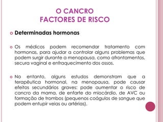 O CANCROFACTORES DE RISCODeterminadas hormonasOs médicos podem recomendar tratamento com hormonas, para ajudar a controlar alguns problemas que podem surgir durante a menopausa, como afrontamentos, secura vaginal e enfraquecimento dos ossos. No entanto, alguns estudos demonstram que a terapêutica hormonal, na menopausa, pode causar efeitos secundários graves: pode aumentar o risco de cancro da mama, de enfarte do miocárdio, de AVC ou formação de trombos (pequenos coágulos de sangue que podem entupir veias ou artérias).